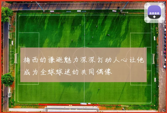 梅西的谦逊魅力深深打动人心让他成为全球球迷的共同偶像