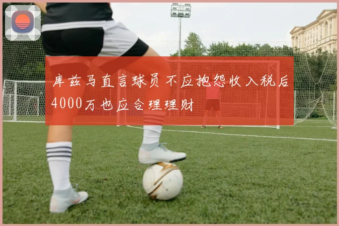 库兹马直言球员不应抱怨收入税后4000万也应合理理财