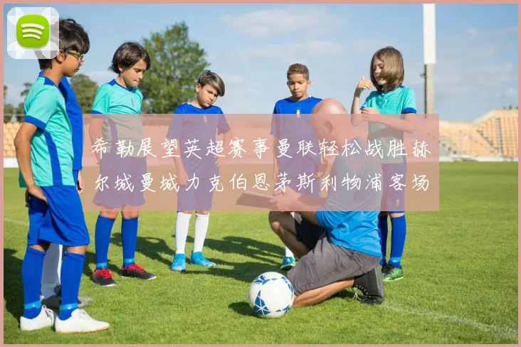 希勒展望英超赛事曼联轻松战胜赫尔城曼城力克伯恩茅斯利物浦客场与纽卡握手言和