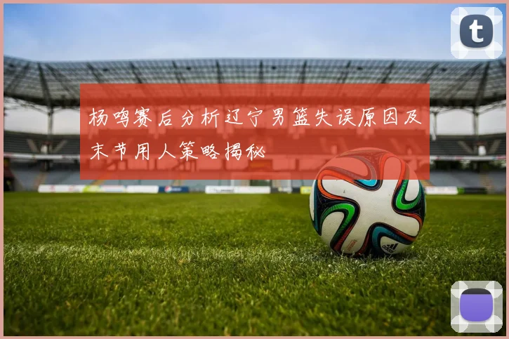 杨鸣赛后分析辽宁男篮失误原因及末节用人策略揭秘