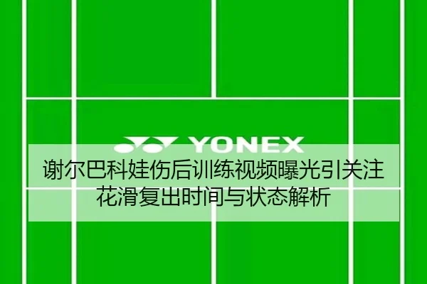谢尔巴科娃伤后训练视频曝光引关注 花滑复出时间与状态解析